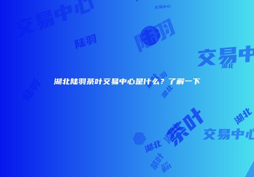 湖北陆羽茶叶交易中心是什么？了解一下