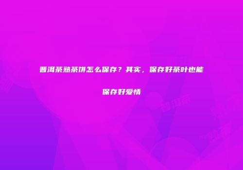 普洱茶熟茶饼怎么保存？其实，保存好茶叶也能保存好爱情