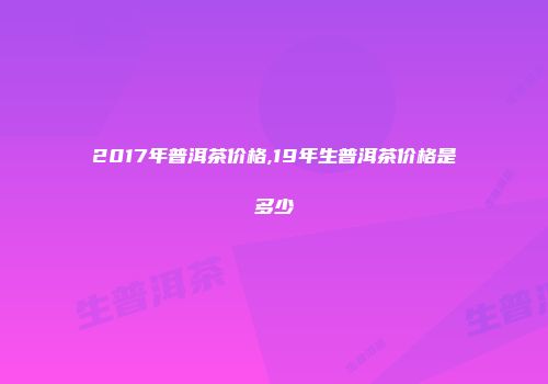 2017年普洱茶价格,19年生普洱茶价格是多少