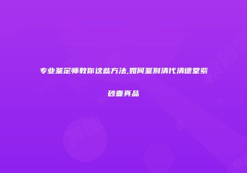 专业鉴定师教你这些方法,如何鉴别清代清德堂紫砂壶真品