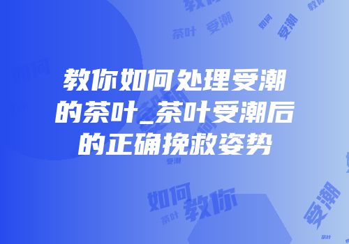 教你如何处理受潮的茶叶_茶叶受潮后的正确挽救姿势