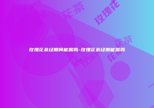 玫瑰花茶经期间能喝吗-玫瑰花茶经期能喝吗