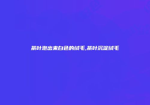茶叶泡出来白色的绒毛,茶叶沉淀绒毛