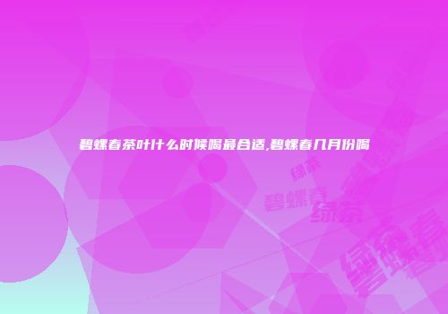 碧螺春茶叶什么时候喝最合适,碧螺春几月份喝
