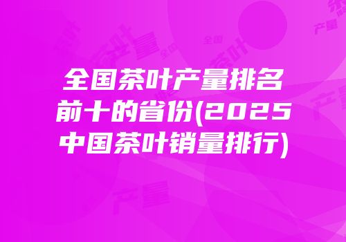 全国茶叶产量排名前十的省份(2025中国茶叶销量排行)