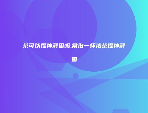 茶可以提神解困吗,常泡一杯浓茶提神解困