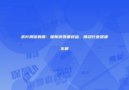 茶叶溯源制度：保障消费者权益，推动行业健康发展