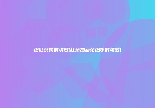 泡红茶喝的功效(红茶加菊花泡水的功效)