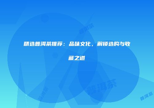 精选普洱茶推荐：品味文化，解锁选购与收藏之道