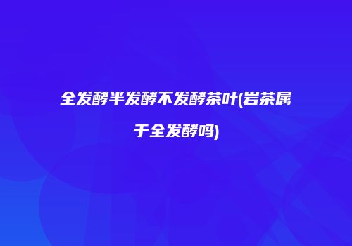 全发酵半发酵不发酵茶叶(岩茶属于全发酵吗)