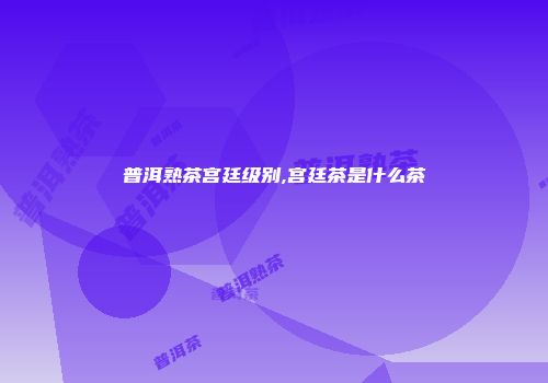 普洱熟茶宫廷级别,宫廷茶是什么茶
