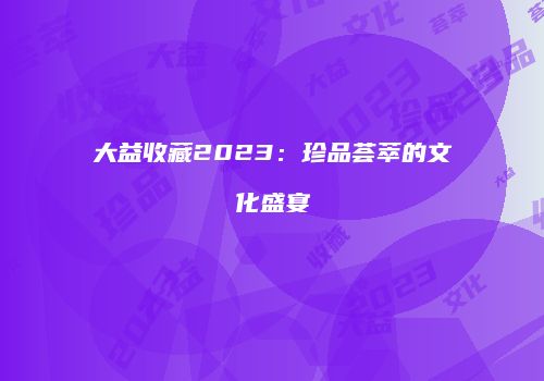 大益收藏2023：珍品荟萃的文化盛宴