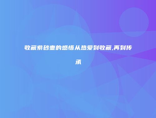 收藏紫砂壶的感悟从热爱到收藏,再到传承