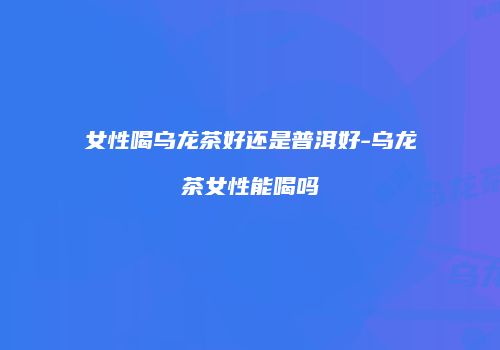 女性喝乌龙茶好还是普洱好-乌龙茶女性能喝吗