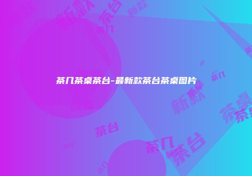 茶几茶桌茶台-最新款茶台茶桌图片