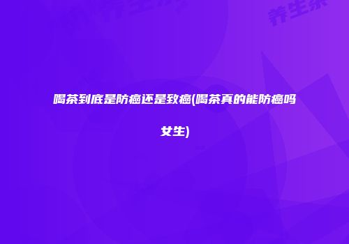喝茶到底是防癌还是致癌(喝茶真的能防癌吗女生)