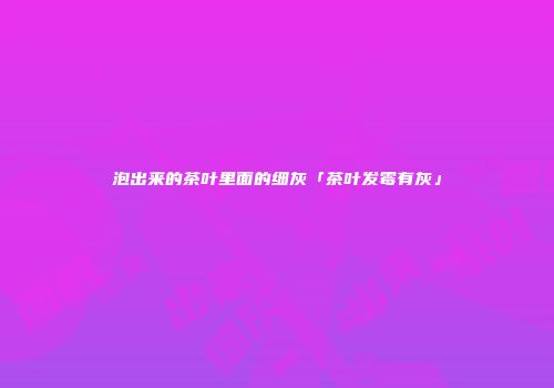 泡出来的茶叶里面的细灰「茶叶发霉有灰」