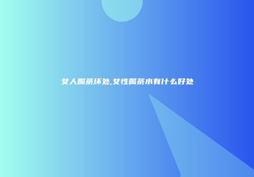 女人喝茶坏处,女性喝茶水有什么好处