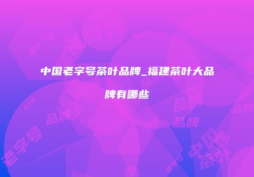 中国老字号茶叶品牌_福建茶叶大品牌有哪些