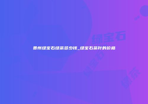 贵州绿宝石绿茶多少钱_绿宝石茶叶的价格