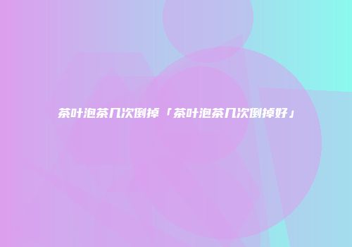 茶叶泡茶几次倒掉「茶叶泡茶几次倒掉好」