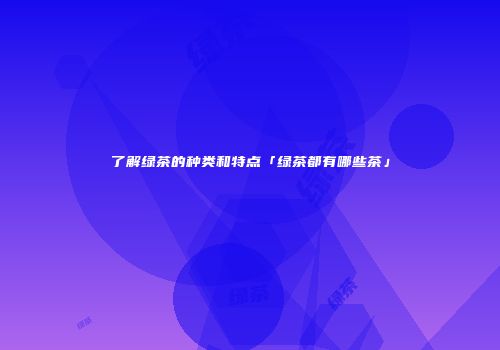 了解绿茶的种类和特点「绿茶都有哪些茶」