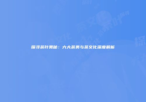 探寻茶叶奥秘：六大茶类与茶文化深度解析