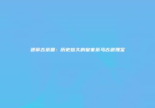 迷帝古茶园：历史悠久的皇家茶马古道瑰宝