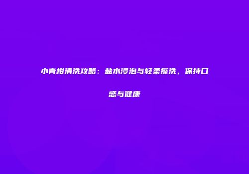 小青柑清洗攻略：盐水浸泡与轻柔擦洗，保持口感与健康