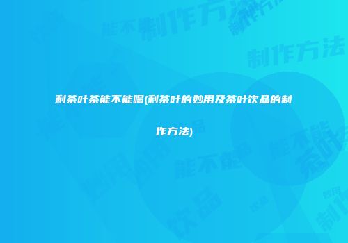 剩茶叶茶能不能喝(剩茶叶的妙用及茶叶饮品的制作方法)