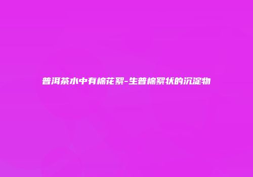 普洱茶水中有棉花絮-生普棉絮状的沉淀物