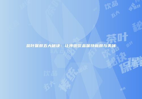 茶叶保鲜五大秘诀：让传统饮品保持新鲜与美味