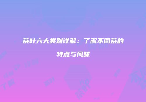 茶叶六大类别详解：了解不同茶的特点与风味