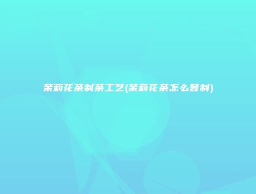 茉莉花茶制茶工艺(茉莉花茶怎么窨制)