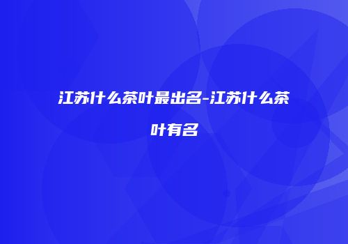 江苏什么茶叶最出名-江苏什么茶叶有名