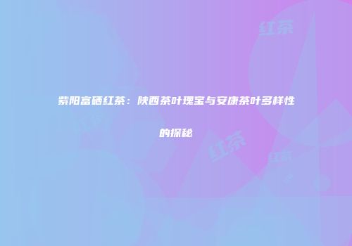 紫阳富硒红茶：陕西茶叶瑰宝与安康茶叶多样性的探秘