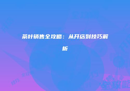 茶叶销售全攻略：从开店到技巧解析
