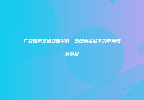 广西普洱茶出口量攀升：多因素驱动下的市场增长解析