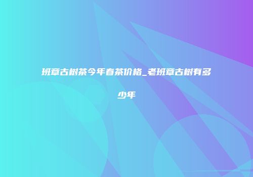 班章古树茶今年春茶价格_老班章古树有多少年