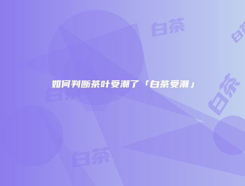 如何判断茶叶受潮了「白茶受潮」