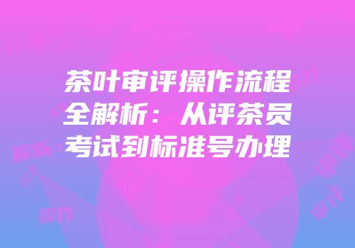茶叶审评操作流程全解析：从评茶员考试到标准号办理