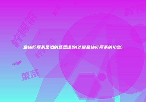 金桔柠檬茶是热的还是凉的(冰糖金桔柠檬茶的功效)