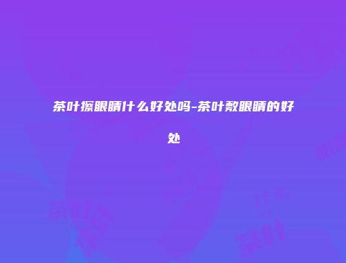 茶叶擦眼睛什么好处吗-茶叶敷眼睛的好处