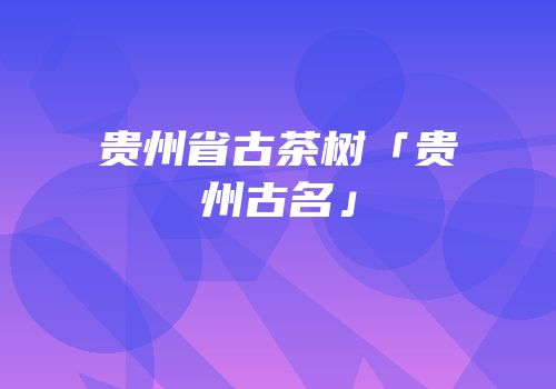 贵州省古茶树「贵州古名」