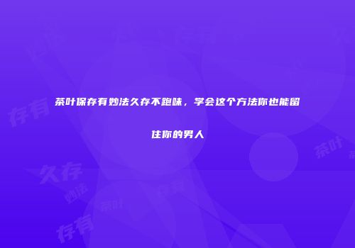 茶叶保存有妙法久存不跑味，学会这个方法你也能留住你的男人