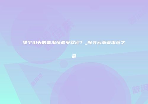 哪个山头的普洱茶最受欢迎？_探寻云南普洱茶之最