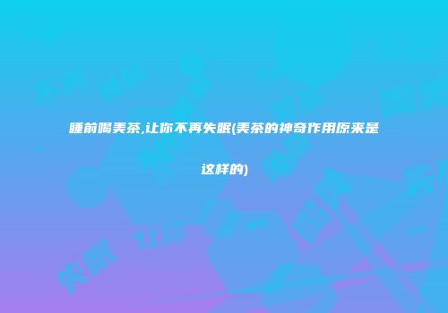 睡前喝美茶,让你不再失眠(美茶的神奇作用原来是这样的)