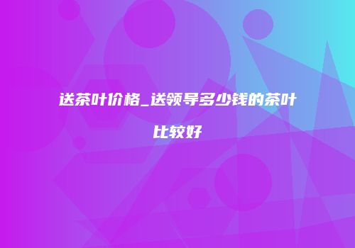 送茶叶价格_送领导多少钱的茶叶比较好