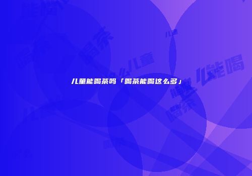 儿童能喝茶吗「喝茶能喝这么多」