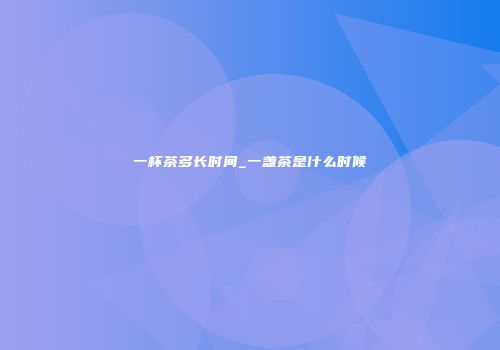 一杯茶多长时间_一盏茶是什么时候
